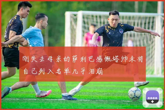 刚失去母亲的萨利巴感慨塔帅未将自己列入名单几乎泪崩