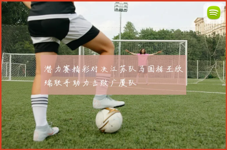 潜力赛精彩对决江苏队马国栋王欣瑞联手助力击败广厦队
