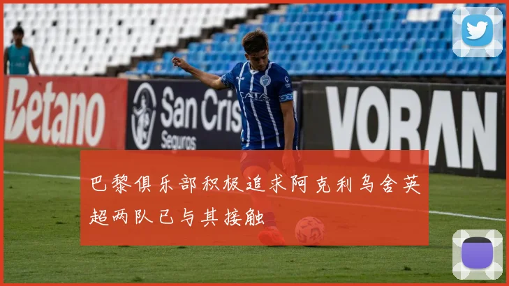巴黎俱乐部积极追求阿克利乌舍英超两队已与其接触