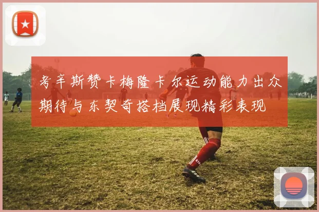 考辛斯赞卡梅隆卡尔运动能力出众期待与东契奇搭档展现精彩表现