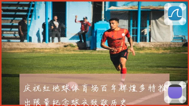庆祝红地球体育场百年辉煌多特推出限量纪念球衣致敬历史