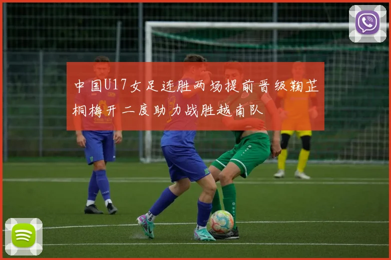 中国U17女足连胜两场提前晋级鞠芷桐梅开二度助力战胜越南队
