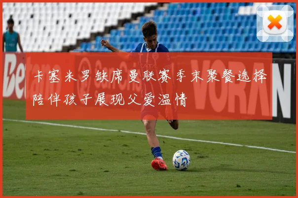 卡塞米罗缺席曼联赛季末聚餐选择陪伴孩子展现父爱温情