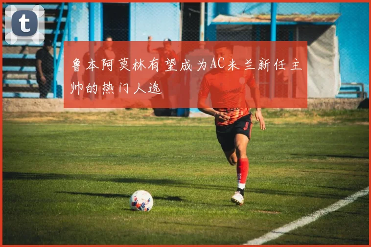 鲁本阿莫林有望成为AC米兰新任主帅的热门人选