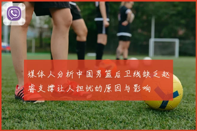 媒体人分析中国男篮后卫线缺乏赵睿支撑让人担忧的原因与影响