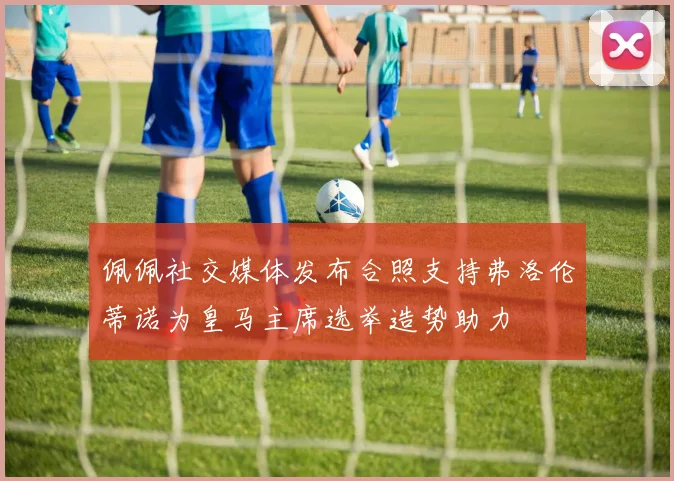 佩佩社交媒体发布合照支持弗洛伦蒂诺为皇马主席选举造势助力