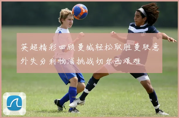 英超精彩回顾曼城轻松取胜曼联意外失分利物浦挑战切尔西艰难