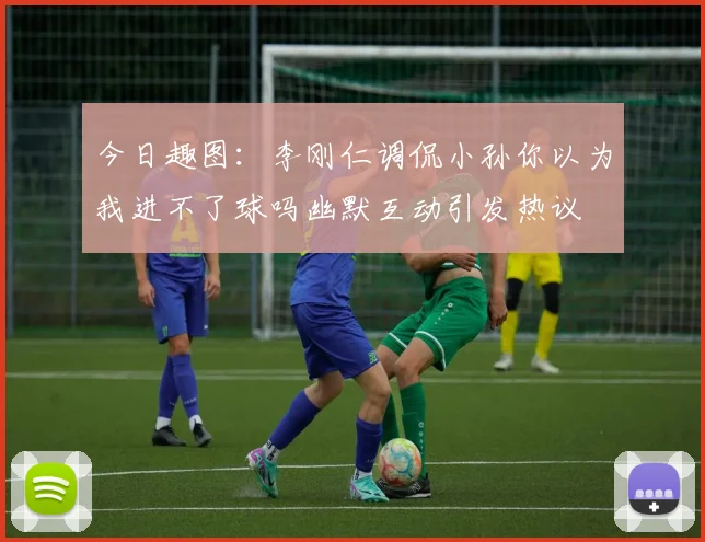今日趣图：李刚仁调侃小孙你以为我进不了球吗幽默互动引发热议