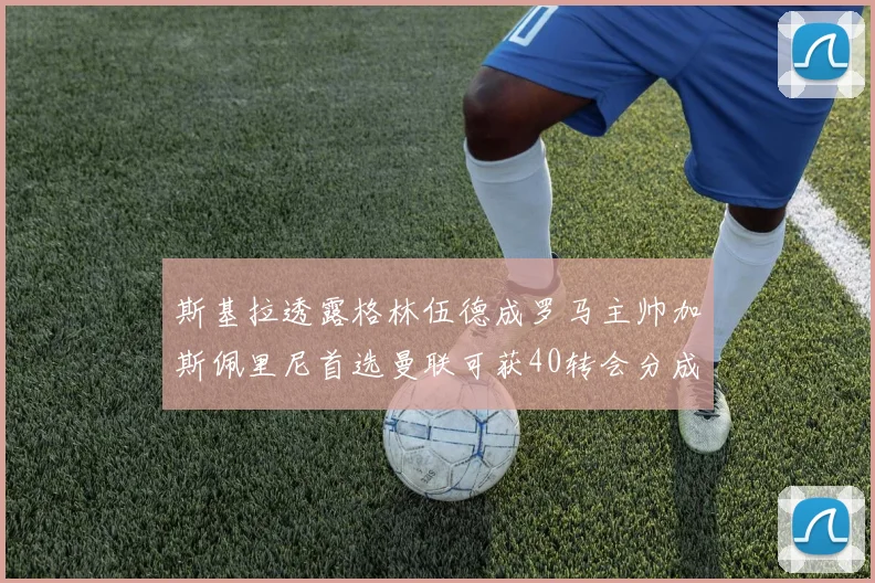 斯基拉透露格林伍德成罗马主帅加斯佩里尼首选曼联可获40转会分成