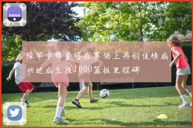 绿军中锋奎塔在赛场上再创佳绩成功达成生涯1000篮板里程碑