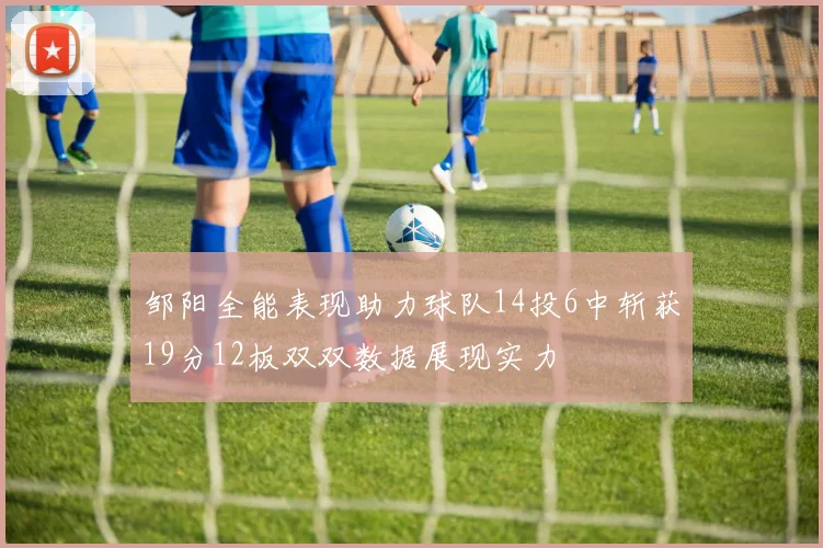 邹阳全能表现助力球队14投6中斩获19分12板双双数据展现实力