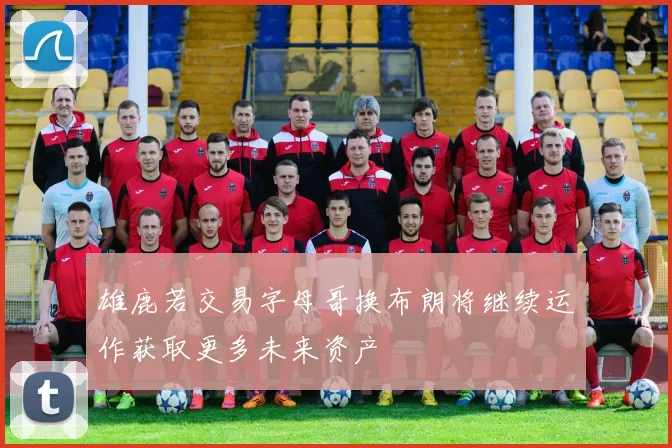 雄鹿若交易字母哥换布朗将继续运作获取更多未来资产