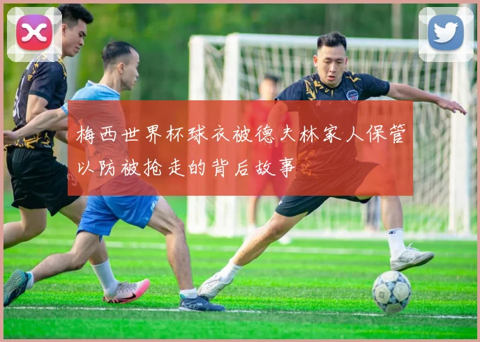 梅西世界杯球衣被德夫林家人保管以防被抢走的背后故事