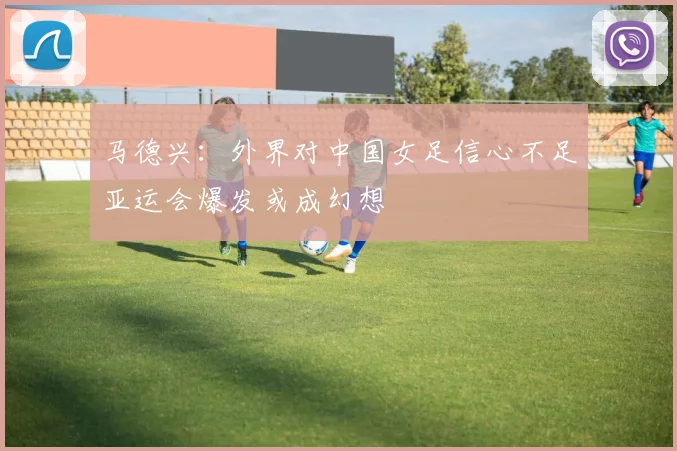 马德兴：外界对中国女足信心不足亚运会爆发或成幻想