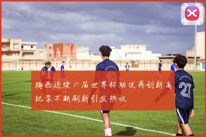 梅西连续六届世界杯助攻再创新高纪录不断刷新引发热议