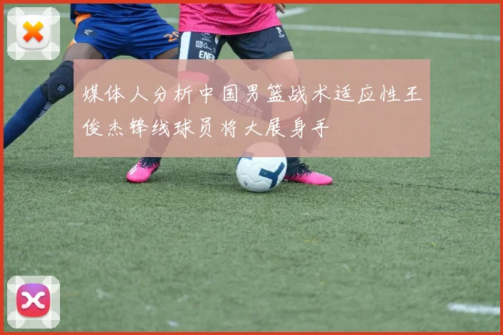 媒体人分析中国男篮战术适应性王俊杰锋线球员将大展身手