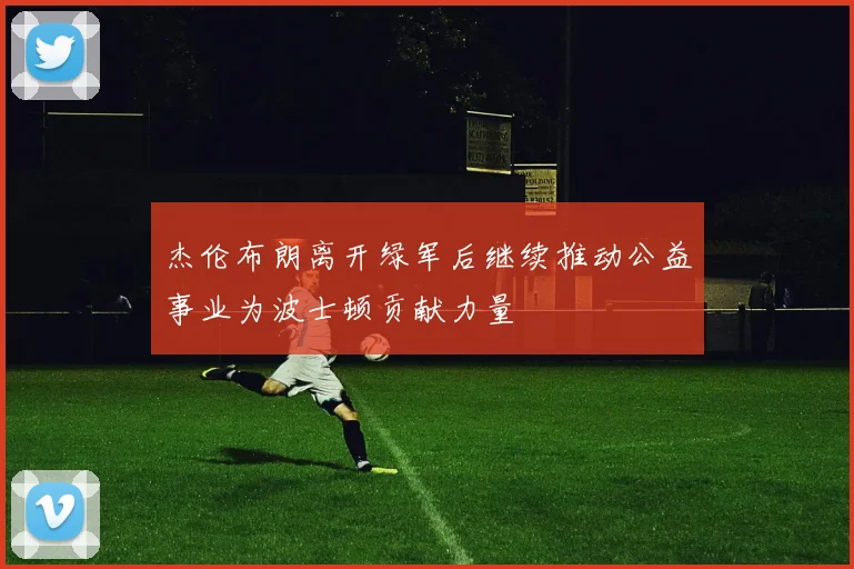 杰伦布朗离开绿军后继续推动公益事业为波士顿贡献力量