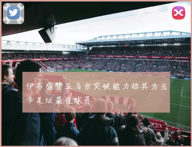 伊布盛赞亚马尔突破能力称其为当今足坛最佳球员